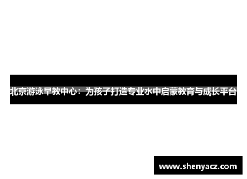 北京游泳早教中心：为孩子打造专业水中启蒙教育与成长平台